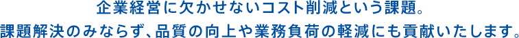 コスト削減は永遠の課題。サービスを通して、品質向上・業務負荷の軽減にもご協力いたします。